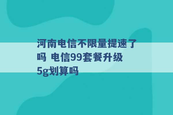 河南电信不限量提速了吗 电信99套餐升级5g划算吗 -第1张图片-电信联通移动号卡网