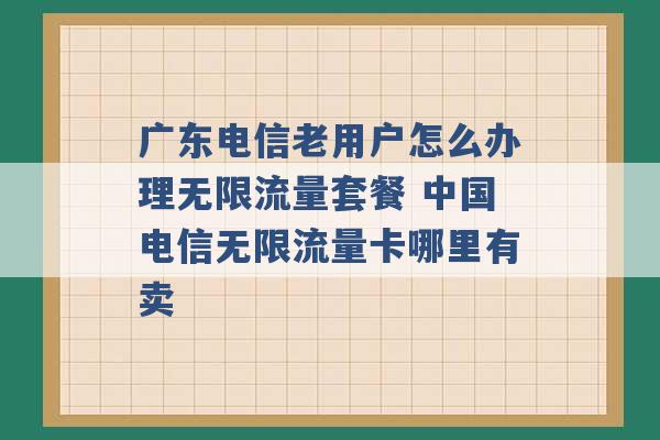 广东电信老用户怎么办理无限流量套餐 中国电信无限流量卡哪里有卖 -第1张图片-电信联通移动号卡网