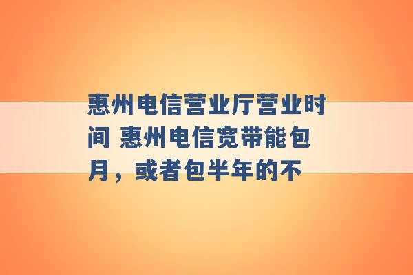 惠州电信营业厅营业时间 惠州电信宽带能包月，或者包半年的不 -第1张图片-电信联通移动号卡网