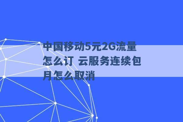 中国移动5元2G流量怎么订 云服务连续包月怎么取消 -第1张图片-电信联通移动号卡网