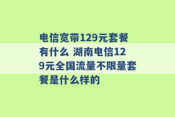 电信宽带129元套餐有什么 湖南电信129元全国流量不限量套餐是什么样的 -第1张图片-电信联通移动号卡网