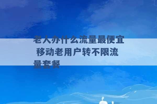 老人办什么流量最便宜 移动老用户转不限流量套餐 -第1张图片-电信联通移动号卡网