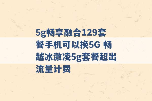 5g畅享融合129套餐手机可以换5G 畅越冰激凌5g套餐超出流量计费 -第1张图片-电信联通移动号卡网