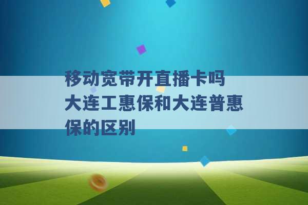 移动宽带开直播卡吗 大连工惠保和大连普惠保的区别 -第1张图片-电信联通移动号卡网