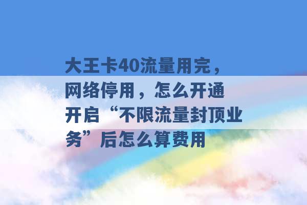 大王卡40流量用完，网络停用，怎么开通 开启“不限流量封顶业务”后怎么算费用 -第1张图片-电信联通移动号卡网