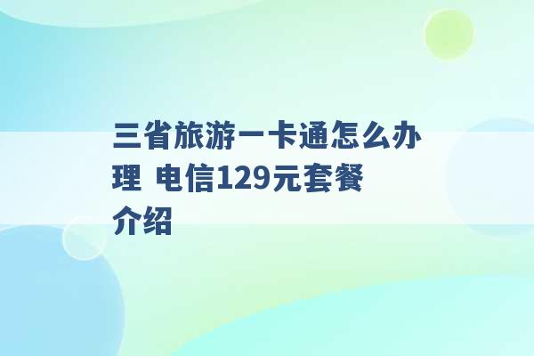 三省旅游一卡通怎么办理 电信129元套餐介绍 -第1张图片-电信联通移动号卡网