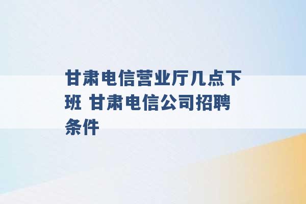 甘肃电信营业厅几点下班 甘肃电信公司招聘条件 -第1张图片-电信联通移动号卡网