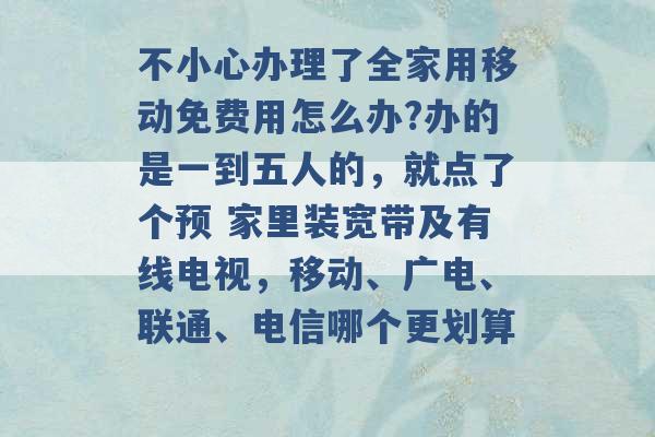 不小心办理了全家用移动免费用怎么办?办的是一到五人的，就点了个预 家里装宽带及有线电视，移动、广电、联通、电信哪个更划算 -第1张图片-电信联通移动号卡网