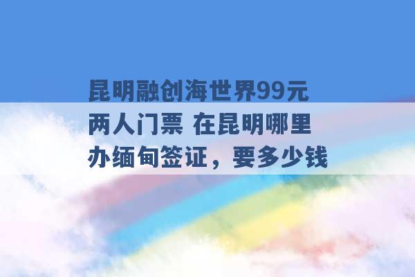 昆明融创海世界99元两人门票 在昆明哪里办缅甸签证，要多少钱 -第1张图片-电信联通移动号卡网