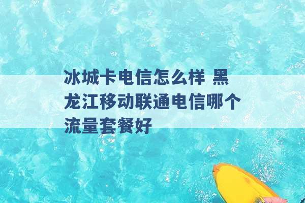 冰城卡电信怎么样 黑龙江移动联通电信哪个流量套餐好 -第1张图片-电信联通移动号卡网