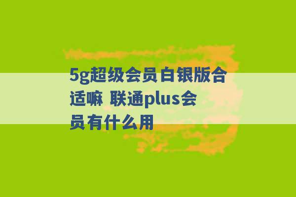 5g超级会员白银版合适嘛 联通plus会员有什么用 -第1张图片-电信联通移动号卡网