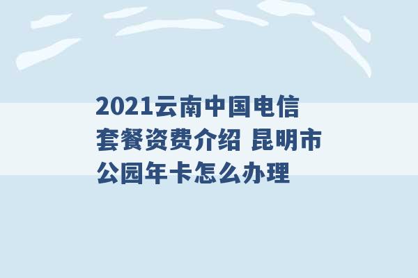 2021云南中国电信套餐资费介绍 昆明市公园年卡怎么办理 -第1张图片-电信联通移动号卡网