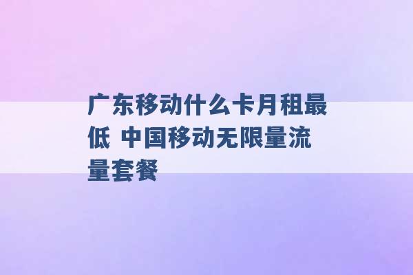 广东移动什么卡月租最低 中国移动无限量流量套餐 -第1张图片-电信联通移动号卡网