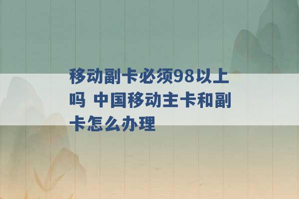 移动副卡必须98以上吗 中国移动主卡和副卡怎么办理 -第1张图片-电信联通移动号卡网