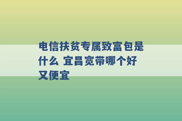 电信扶贫专属致富包是什么 宜昌宽带哪个好又便宜 -第1张图片-电信联通移动号卡网