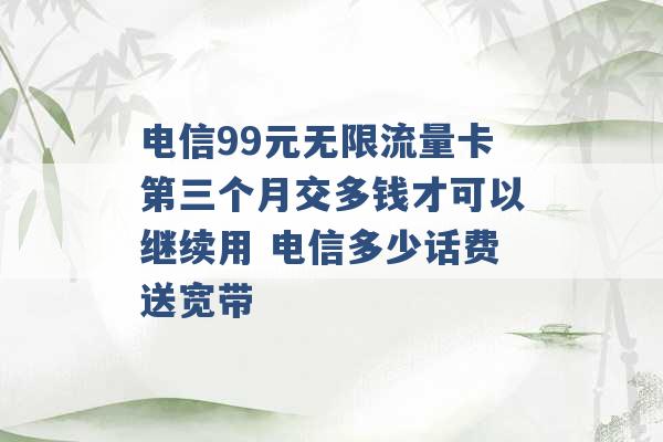 电信99元无限流量卡第三个月交多钱才可以继续用 电信多少话费送宽带 -第1张图片-电信联通移动号卡网