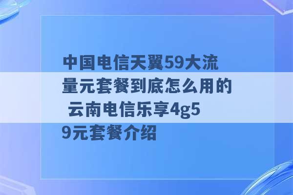 中国电信天翼59大流量元套餐到底怎么用的 云南电信乐享4g59元套餐介绍 -第1张图片-电信联通移动号卡网