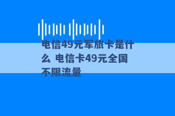 电信49元军旅卡是什么 电信卡49元全国不限流量 -第1张图片-电信联通移动号卡网