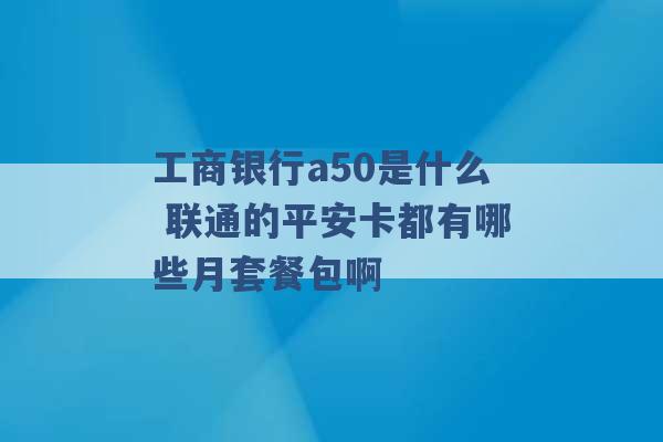 工商银行a50是什么 联通的平安卡都有哪些月套餐包啊 -第1张图片-电信联通移动号卡网