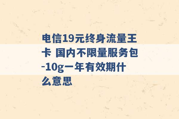 电信19元终身流量王卡 国内不限量服务包-10g一年有效期什么意思 -第1张图片-电信联通移动号卡网