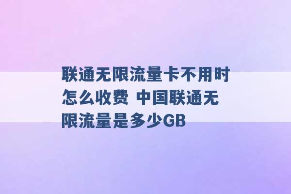 联通无限流量卡不用时怎么收费 中国联通无限流量是多少GB -第1张图片-电信联通移动号卡网