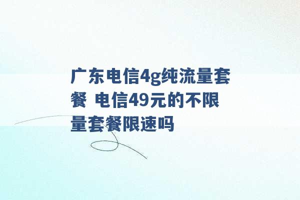 广东电信4g纯流量套餐 电信49元的不限量套餐限速吗 -第1张图片-电信联通移动号卡网