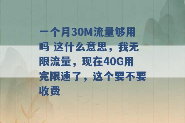 一个月30M流量够用吗 这什么意思，我无限流量，现在40G用完限速了，这个要不要收费 -第1张图片-电信联通移动号卡网