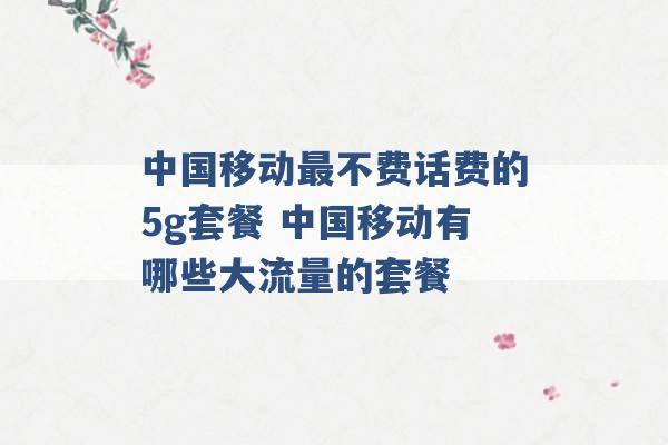 中国移动最不费话费的5g套餐 中国移动有哪些大流量的套餐 -第1张图片-电信联通移动号卡网