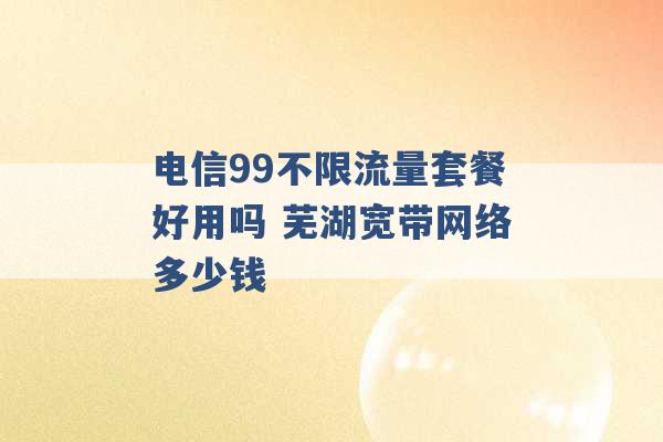 电信99不限流量套餐好用吗 芜湖宽带网络多少钱 -第1张图片-电信联通移动号卡网