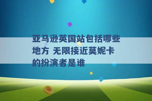 亚马逊英国站包括哪些地方 无限接近莫妮卡的扮演者是谁 -第1张图片-电信联通移动号卡网