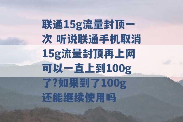 联通15g流量封顶一次 听说联通手机取消15g流量封顶再上网可以一直上到100g了?如果到了100g还能继续使用吗 -第1张图片-电信联通移动号卡网