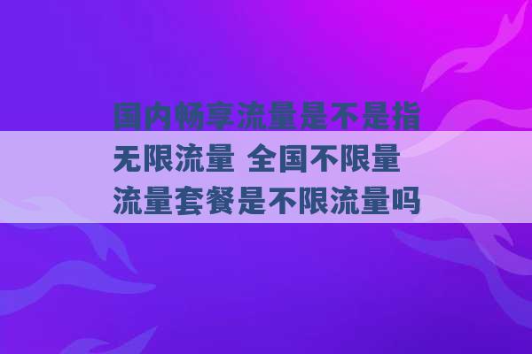 国内畅享流量是不是指无限流量 全国不限量流量套餐是不限流量吗 -第1张图片-电信联通移动号卡网