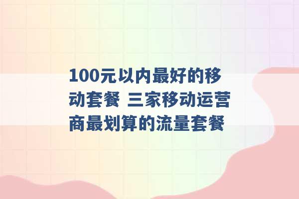 100元以内最好的移动套餐 三家移动运营商最划算的流量套餐 -第1张图片-电信联通移动号卡网