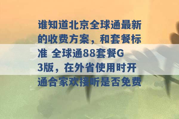 谁知道北京全球通最新的收费方案，和套餐标准 全球通88套餐G3版，在外省使用时开通合家欢接听是否免费 -第1张图片-电信联通移动号卡网