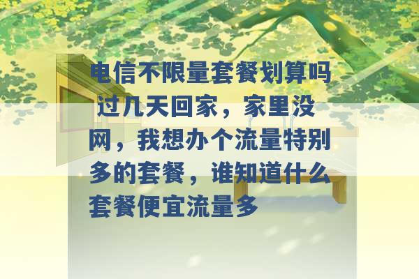 电信不限量套餐划算吗 过几天回家，家里没网，我想办个流量特别多的套餐，谁知道什么套餐便宜流量多 -第1张图片-电信联通移动号卡网