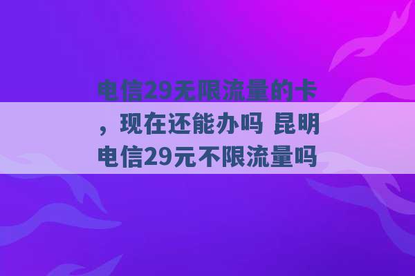 电信29无限流量的卡，现在还能办吗 昆明电信29元不限流量吗 -第1张图片-电信联通移动号卡网