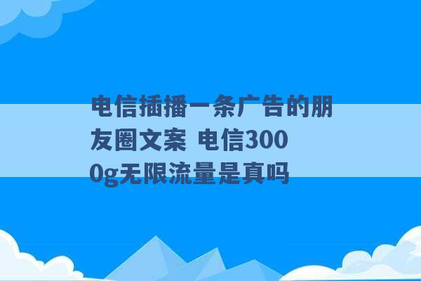 电信插播一条广告的朋友圈文案 电信3000g无限流量是真吗 -第1张图片-电信联通移动号卡网