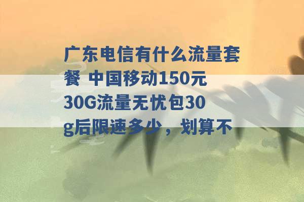 广东电信有什么流量套餐 中国移动150元30G流量无忧包30g后限速多少，划算不 -第1张图片-电信联通移动号卡网