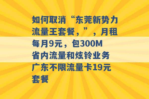 如何取消“东莞新势力流量王套餐，”，月租每月9元，包300M省内流量和炫铃业务 广东不限流量卡19元套餐 -第1张图片-电信联通移动号卡网