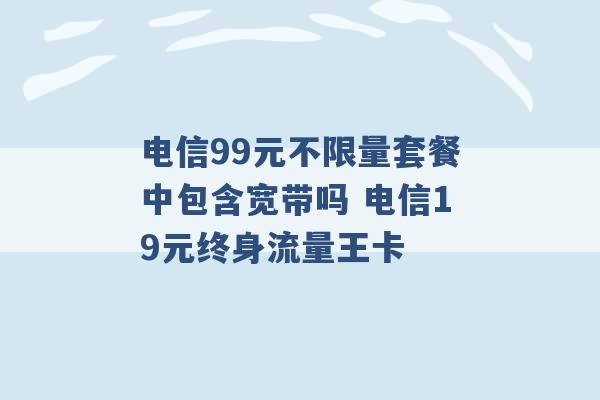 电信99元不限量套餐中包含宽带吗 电信19元终身流量王卡 -第1张图片-电信联通移动号卡网