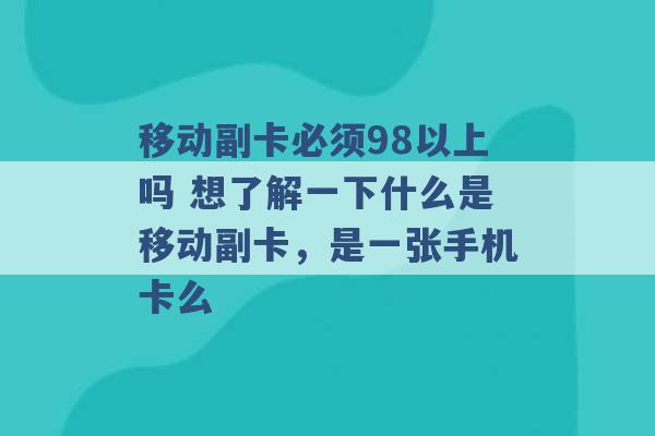 移动副卡必须98以上吗 想了解一下什么是移动副卡，是一张手机卡么 -第1张图片-电信联通移动号卡网