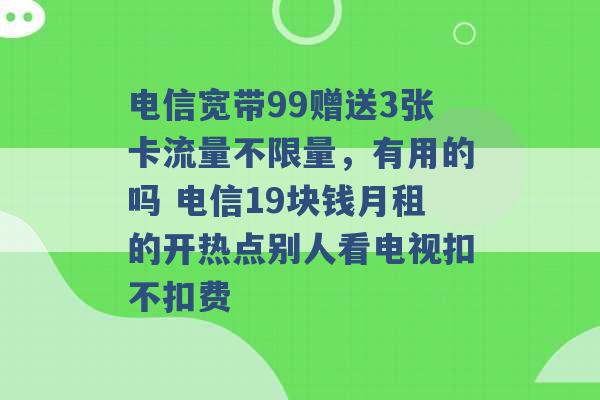 电信宽带99赠送3张卡流量不限量，有用的吗 电信19块钱月租的开热点别人看电视扣不扣费 -第1张图片-电信联通移动号卡网