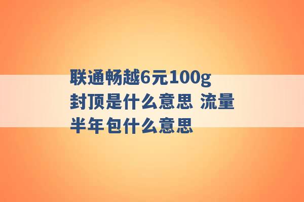 联通畅越6元100g封顶是什么意思 流量半年包什么意思 -第1张图片-电信联通移动号卡网