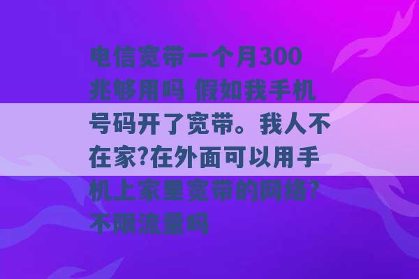 电信宽带一个月300兆够用吗 假如我手机号码开了宽带。我人不在家?在外面可以用手机上家里宽带的网络?不限流量吗 -第1张图片-电信联通移动号卡网