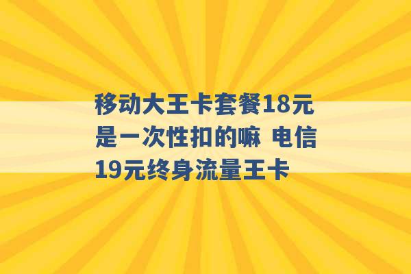 移动大王卡套餐18元是一次性扣的嘛 电信19元终身流量王卡 -第1张图片-电信联通移动号卡网