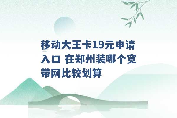 移动大王卡19元申请入口 在郑州装哪个宽带网比较划算 -第1张图片-电信联通移动号卡网