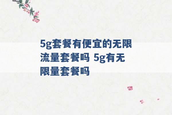 5g套餐有便宜的无限流量套餐吗 5g有无限量套餐吗 -第1张图片-电信联通移动号卡网