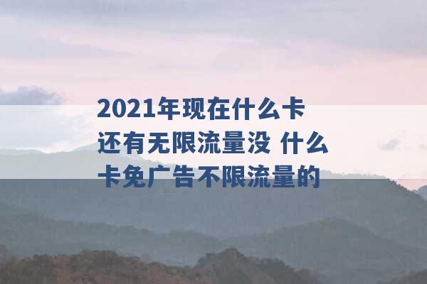 2021年现在什么卡还有无限流量没 什么卡免广告不限流量的 -第1张图片-电信联通移动号卡网