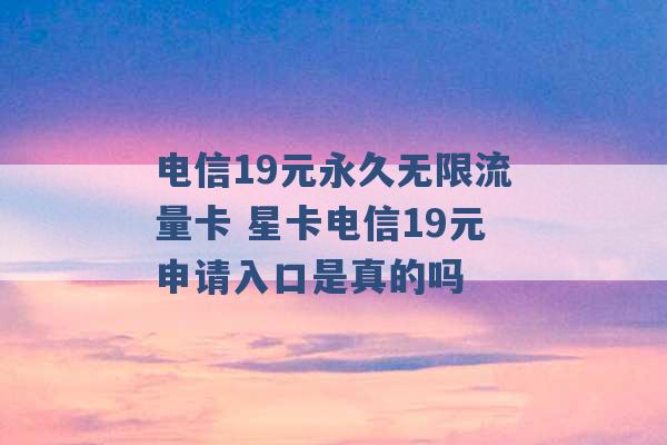 电信19元永久无限流量卡 星卡电信19元申请入口是真的吗 -第1张图片-电信联通移动号卡网