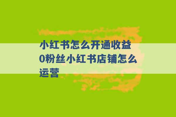 小红书怎么开通收益 0粉丝小红书店铺怎么运营 -第1张图片-电信联通移动号卡网